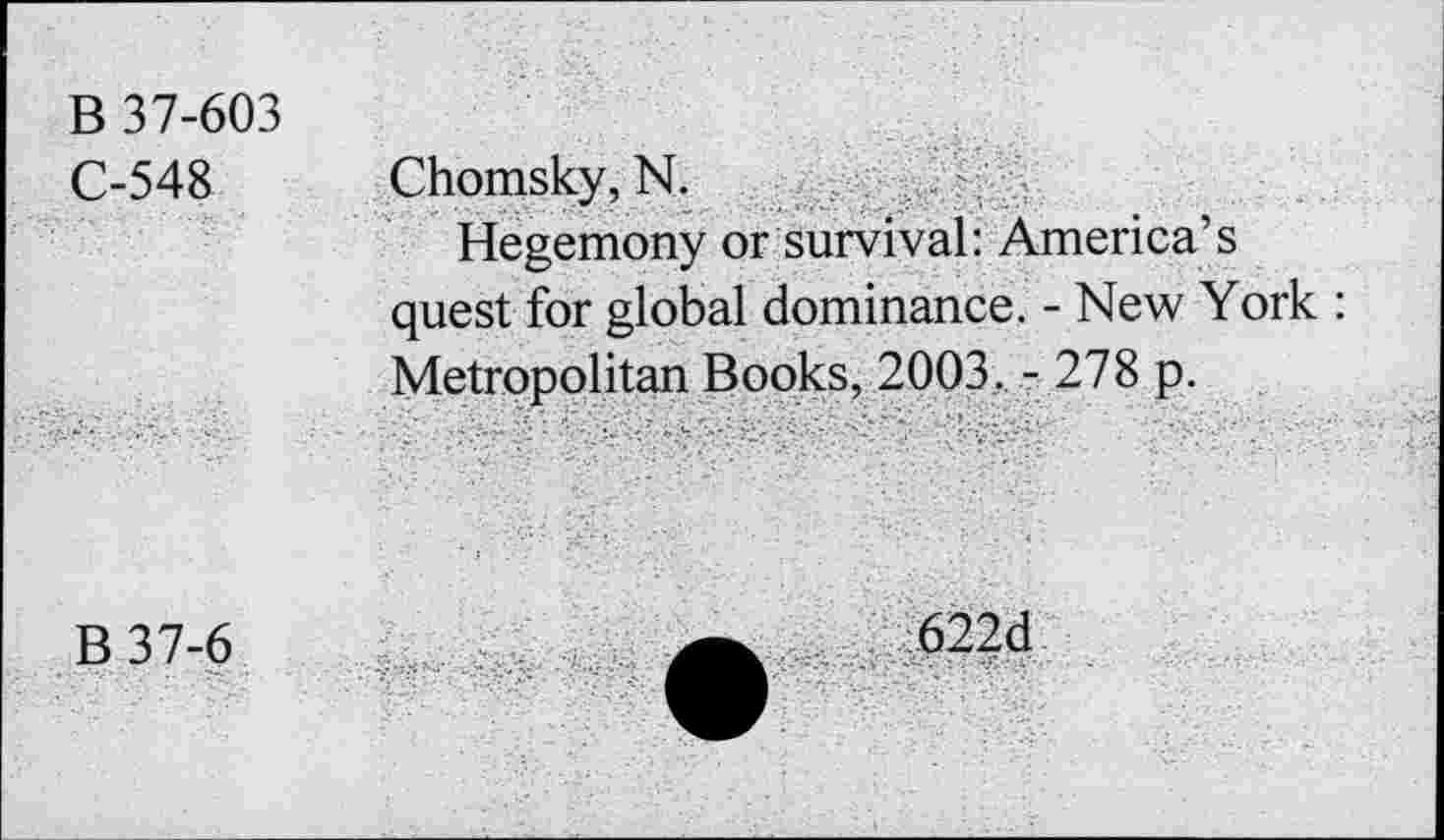 ﻿B 37-603 C-548	Chomsky, N. Hegemony or survival: America’s quest for global dominance. - New York : Metropolitan Books. 2003. - 278 p.
B37-6	622d